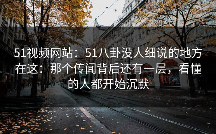51视频网站：51八卦没人细说的地方在这：那个传闻背后还有一层，看懂的人都开始沉默