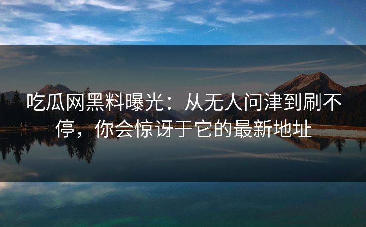 吃瓜网黑料曝光：从无人问津到刷不停，你会惊讶于它的最新地址