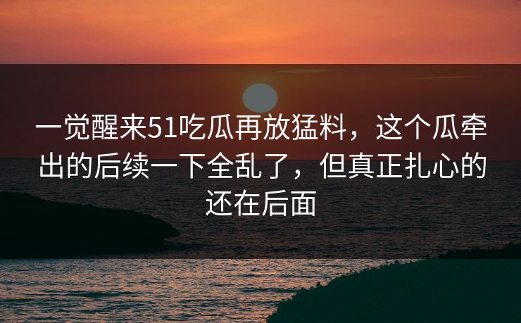 一觉醒来51吃瓜再放猛料，这个瓜牵出的后续一下全乱了，但真正扎心的还在后面