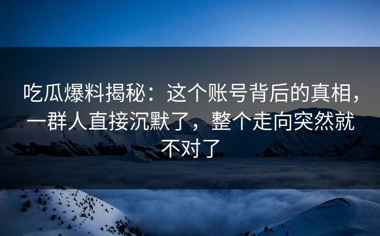 吃瓜爆料揭秘：这个账号背后的真相，一群人直接沉默了，整个走向突然就不对了
