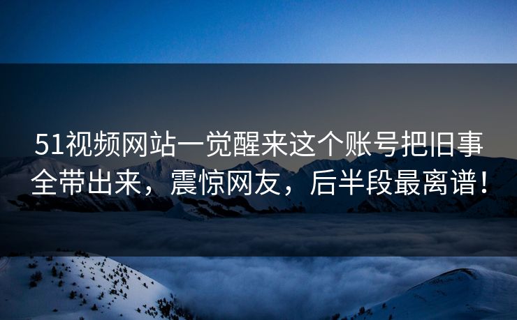 51视频网站一觉醒来这个账号把旧事全带出来，震惊网友，后半段最离谱！