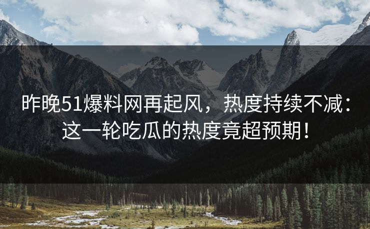 昨晚51爆料网再起风，热度持续不减：这一轮吃瓜的热度竟超预期！