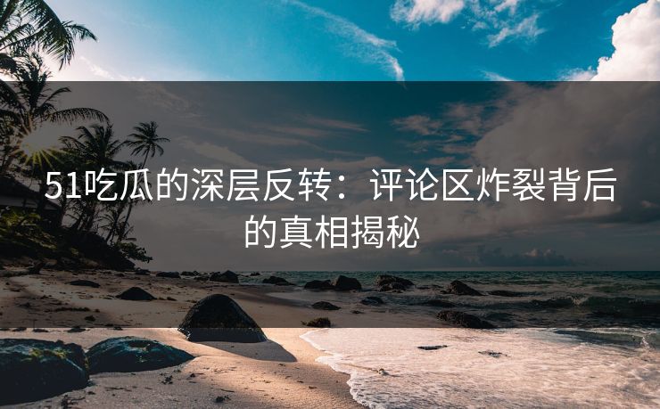 51吃瓜的深层反转：评论区炸裂背后的真相揭秘