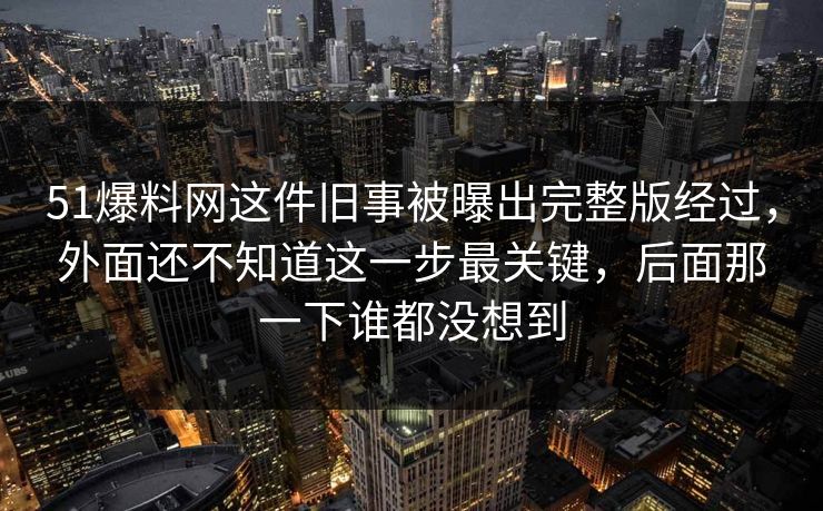 51爆料网这件旧事被曝出完整版经过，外面还不知道这一步最关键，后面那一下谁都没想到
