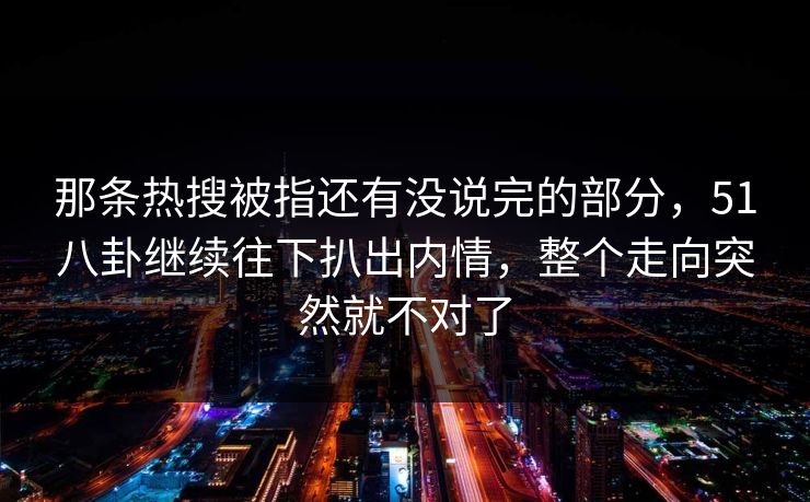 那条热搜被指还有没说完的部分，51八卦继续往下扒出内情，整个走向突然就不对了