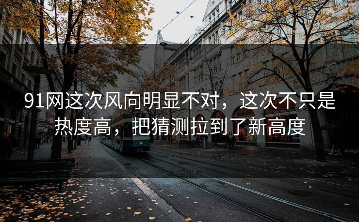 91网这次风向明显不对，这次不只是热度高，把猜测拉到了新高度