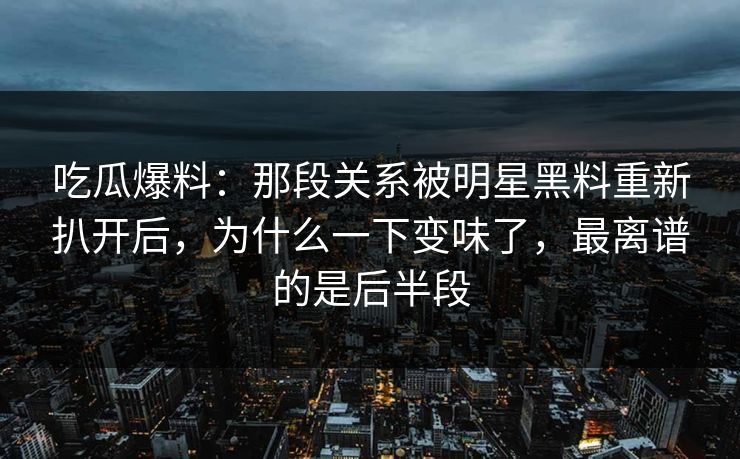吃瓜爆料：那段关系被明星黑料重新扒开后，为什么一下变味了，最离谱的是后半段