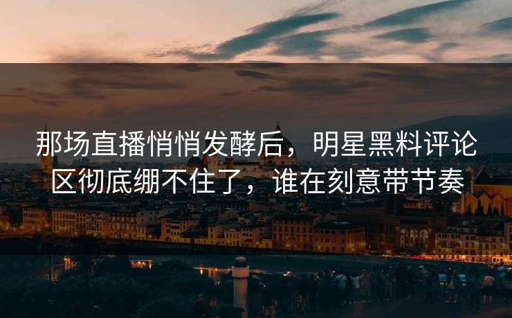 那场直播悄悄发酵后，明星黑料评论区彻底绷不住了，谁在刻意带节奏