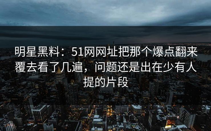 明星黑料：51网网址把那个爆点翻来覆去看了几遍，问题还是出在少有人提的片段