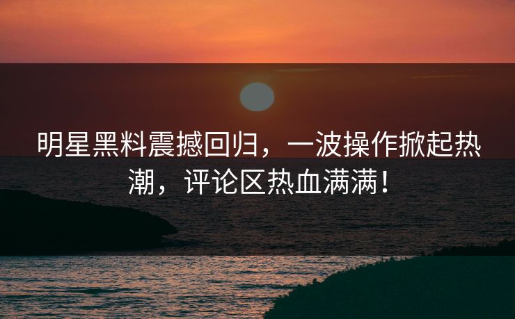 明星黑料震撼回归，一波操作掀起热潮，评论区热血满满！