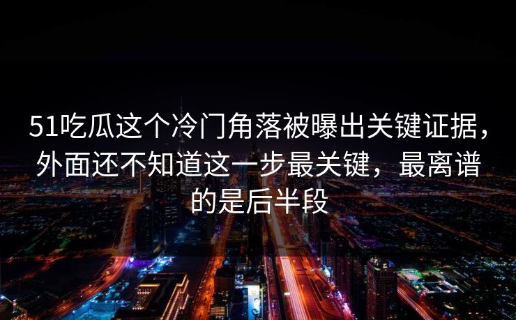 51吃瓜这个冷门角落被曝出关键证据，外面还不知道这一步最关键，最离谱的是后半段