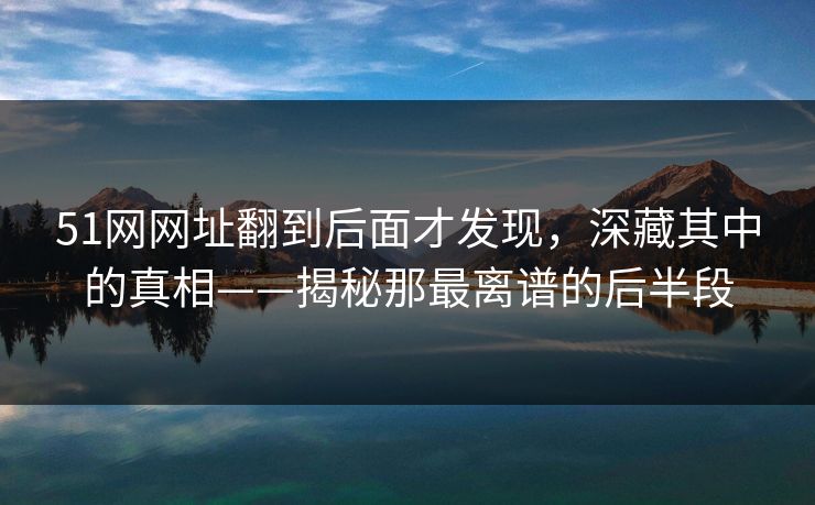 51网网址翻到后面才发现，深藏其中的真相——揭秘那最离谱的后半段