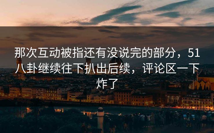 那次互动被指还有没说完的部分，51八卦继续往下扒出后续，评论区一下炸了