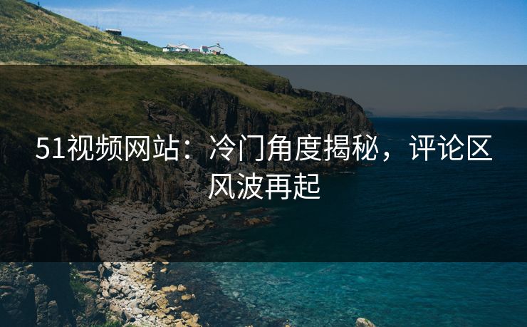 51视频网站：冷门角度揭秘，评论区风波再起