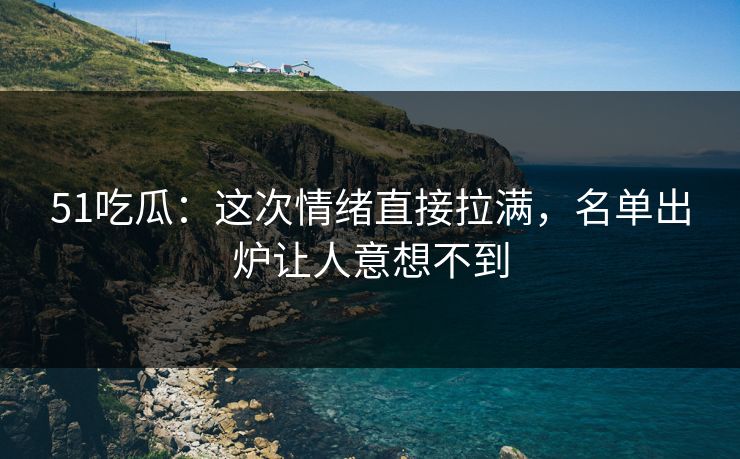 51吃瓜：这次情绪直接拉满，名单出炉让人意想不到