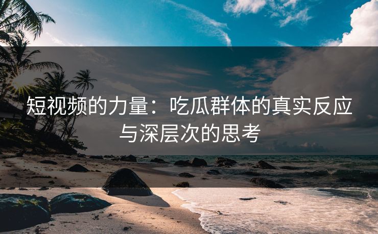 短视频的力量：吃瓜群体的真实反应与深层次的思考
