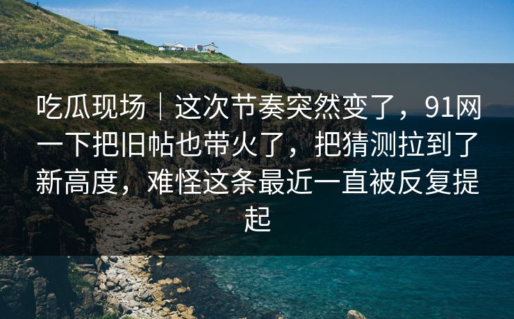 吃瓜现场｜这次节奏突然变了，91网一下把旧帖也带火了，把猜测拉到了新高度，难怪这条最近一直被反复提起
