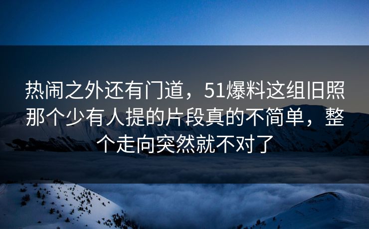 热闹之外还有门道，51爆料这组旧照那个少有人提的片段真的不简单，整个走向突然就不对了