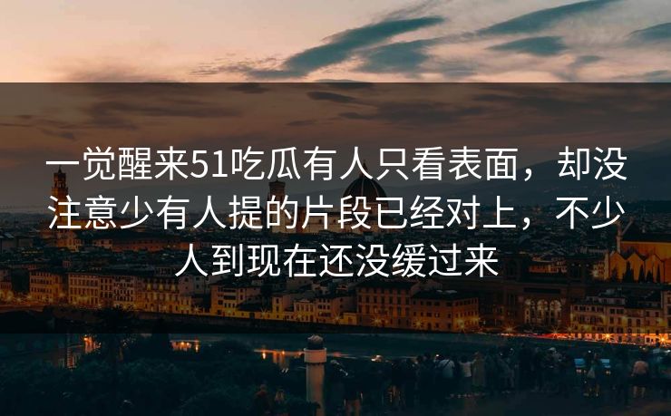 一觉醒来51吃瓜有人只看表面，却没注意少有人提的片段已经对上，不少人到现在还没缓过来