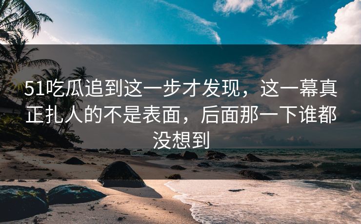 51吃瓜追到这一步才发现，这一幕真正扎人的不是表面，后面那一下谁都没想到