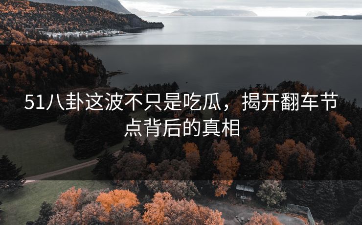 51八卦这波不只是吃瓜，揭开翻车节点背后的真相