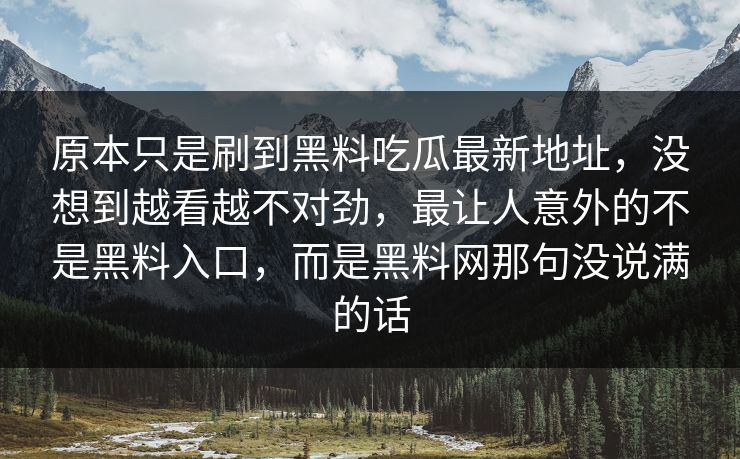 原本只是刷到黑料吃瓜最新地址,没想到越看越不对劲,最让人意外的不是黑料入口,而是黑料网那句没说满的话 原本只是刷到黑料吃瓜最新地址,没想到越看越不对劲,最让人意外的不是黑料入口,而是黑料网那句没说满的话