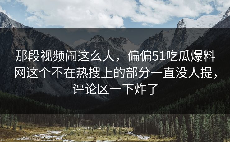 那段视频闹这么大,偏偏51吃瓜爆料网这个不在热搜上的部分一直没人提,评论区一下炸了 那段视频闹这么大,偏偏51吃瓜爆料网这个不在热搜上的部分一直没人提,评论区一下炸了