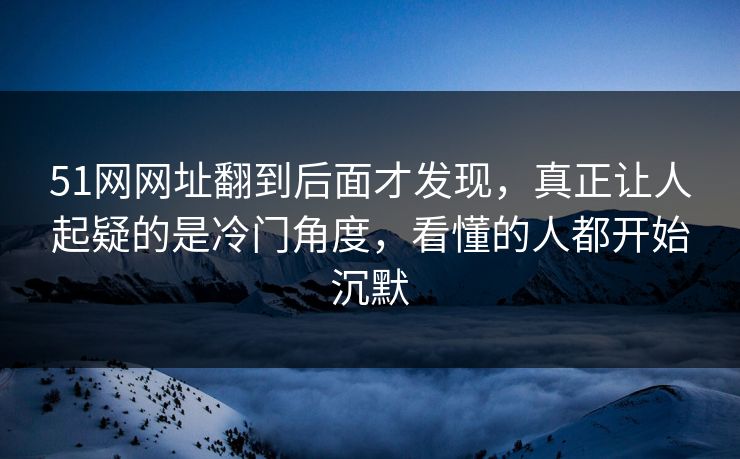 51网网址翻到后面才发现，真正让人起疑的是冷门角度，看懂的人都开始沉默