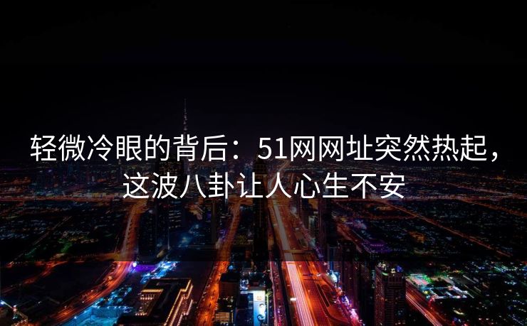 轻微冷眼的背后：51网网址突然热起，这波八卦让人心生不安