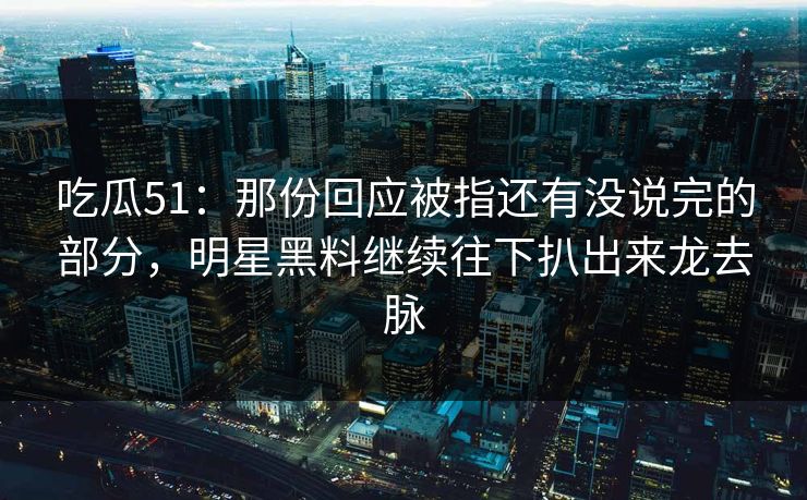 吃瓜51：那份回应被指还有没说完的部分，明星黑料继续往下扒出来龙去脉