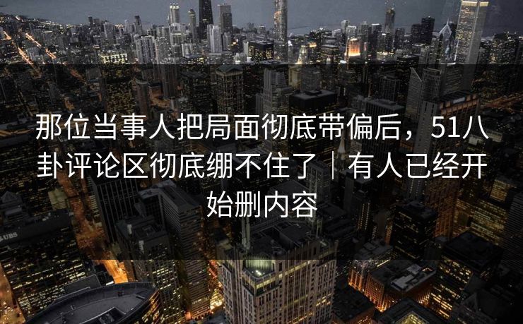 那位当事人把局面彻底带偏后，51八卦评论区彻底绷不住了｜有人已经开始删内容