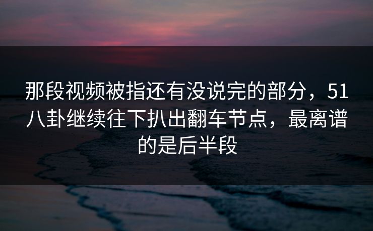 那段视频被指还有没说完的部分，51八卦继续往下扒出翻车节点，最离谱的是后半段
