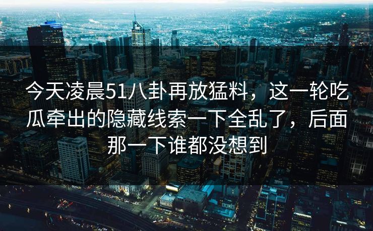 今天凌晨51八卦再放猛料，这一轮吃瓜牵出的隐藏线索一下全乱了，后面那一下谁都没想到