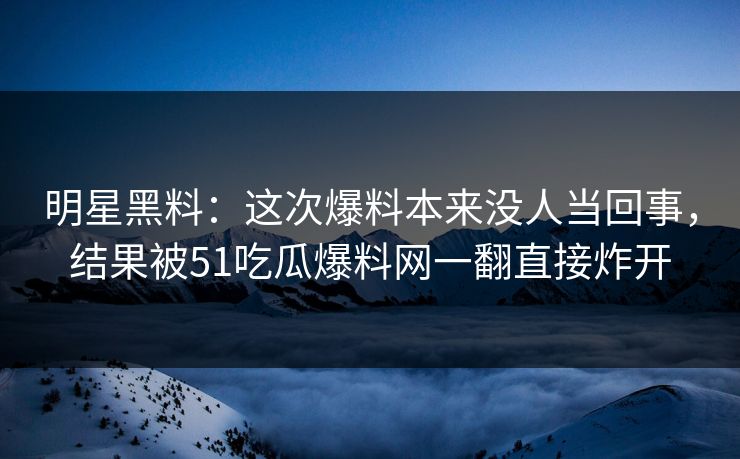 明星黑料：这次爆料本来没人当回事，结果被51吃瓜爆料网一翻直接炸开