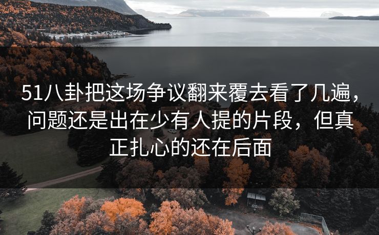 51八卦把这场争议翻来覆去看了几遍，问题还是出在少有人提的片段，但真正扎心的还在后面