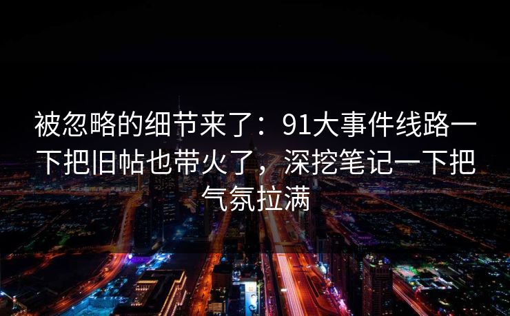 被忽略的细节来了：91大事件线路一下把旧帖也带火了，深挖笔记一下把气氛拉满