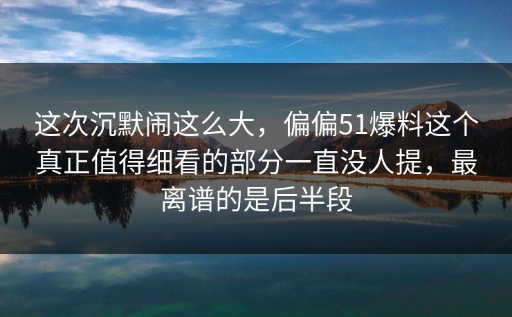 这次沉默闹这么大，偏偏51爆料这个真正值得细看的部分一直没人提，最离谱的是后半段