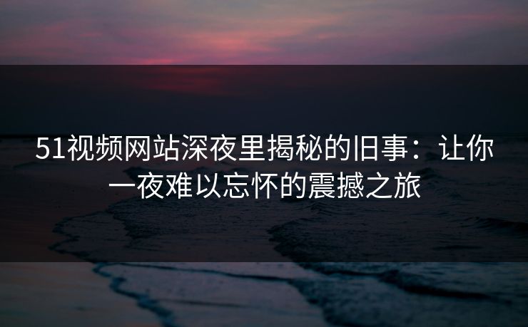 51视频网站深夜里揭秘的旧事：让你一夜难以忘怀的震撼之旅